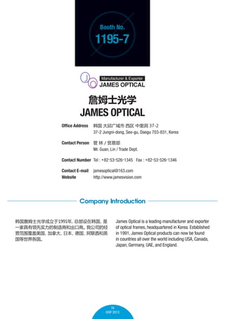 Booth No.

1195-7

ղķʿѧ

JAMES OPTICAL
Office Address 	    ﶴ 37-2
	
37-2 Jungni-dong, Seo-gu, Daegu 703-831, Korea
Contact Person 	   / óײ
	
Mr. Guan, Lin / Trade Dept.
Contact Number 	Tel : +82-53-526-1345 Fax : +82-53-526-1346
Contact E-mail	 jamesoptical@163.com
Website 	
http://www.jamesvision.com

Company Introduction
ղķʿѧ1991
ܲں

һҾʵ̺ͳ̡
ҹ˾ľ
ӪΧ
ô
ձ
¹
Ӣ


James Optical is a leading manufacturer and exporter
of optical frames, headquartered in Korea. Established
in 1991, James Optical products can now be found
in countries all over the world including USA, Canada,
Japan, Germany, UAE, and England.

16
CIOF 2013

 