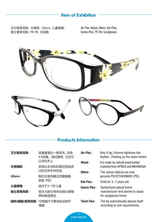 Item of Exhibition
Air-Flex, Wood, Ultem, Kid-Flex,
Swiss-Flex, TR-90, Sunglasses

˹
ľ
Ultem
ͯ۾

ʿ˹, TR-90, ̫

Products Information

ôӷ޺ӡǽ
ڵȻľĶ

Ultem

ֻʹľ
ǰ 
PEI

ͯ۾

ʺ3~7ͯ

ʿ˹

Wood :

It is made by natural wood lumber
imported from AFRICA and INDONESIA.

Ultem :

The James Optical use only
genuine POLYETHERIMIDE (PEI).
Child for 3~7 years old
Switzerland optical frame
manufacturer first started to adapt
for eyeglasses frame

Twist-Flex :

ľʾ

Only 4.9g, Extreme lightness like
feather ; Floating on the water tested

Swiss-Flex :

һë

4.9ءԱ

Ըˮ

Air-Flex :

Kid-Flex :

˹

The tip automatically adjusts itself 	
according to size requirements.

״δʿ۾


ת()˹ɸݳߴҪԶ


17
KOREA PAVILION

 