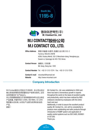 Booth No.

1195-8

M.I CONTACTɷݹ˾
M.I CONTACT CO., LTD.
Office Address 	  ܵ ˮԭ ͨ Զ 332-2
	

Factory World 206

	
	

#206, Factory World, 332-2 Woncheon-dong, Yeongtong-gu,
Suwon-si, Gyeonggi-do 443-758, Korea

Contact Person 	 ̫ / ܾ
	
Mr. Kang, Oeng-tae / CEO
Contact Number 	Tel : +82-31-213-7274 Fax : +82-31-213-7276
Contact E-mail	 micontact@hanmail.net
Website 	
http://www.micontact.com

Company Introduction
M.I Contactɷݹ˾2004
˾Ծ
ϸзõЧΪ

ȫΧڡ
˾ҪڼֺKGMP֤Ա֤

ISO 13485 9001 1293
ISO
CE
֤׼
ӶΪͰȫ

лл

M.I Contact Co., Ltd. was established in 2004 and
there has been a tremendous growth in exports
throughout the world on the basis of excellent quality
and productivity, which has been realized by R&D
endeavors devoted by employees with the entire
heart and soul.
Additionally, in order to assure the excellent product
quality, M.I Contact Co., Ltd. will try consistently to
produce more outstanding and safer products through
introduction of KGMP system and application of
quality control systems such as ISO13485, ISO9001
or CE1293.
Thank you.

18
CIOF 2013

 