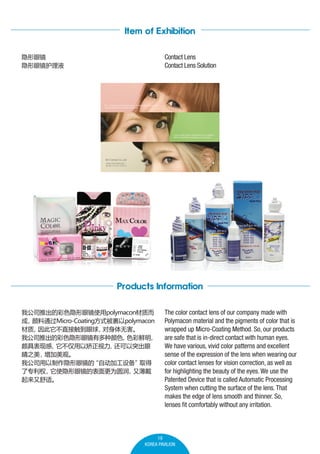 Item of Exhibition
Contact Lens
Contact Lens Solution

۾
۾Һ

Products Information
ҹ˾ƳĲɫ۾ʹpolymaconʶ

ͨMicro-Coatingʽpolymacon

ֱӴ
޺
ҹ˾ƳĲɫ۾жɫ
ɫ

ľָ߱
Խ
ͻ
֮
ۡ
ҹ˾۾
Զӹ豸
ȡ
רȨ
ʹ۾ıΪԲ
ֱ
ʡ

The color contact lens of our company made with
Polymacon material and the pigments of color that is
wrapped up Micro-Coating Method. So, our products
are safe that is in-direct contact with human eyes.
We have various, vivid color patterns and excellent
sense of the expression of the lens when wearing our
color contact lenses for vision correction, as well as
for highlighting the beauty of the eyes. We use the
Patented Device that is called Automatic Processing
System when cutting the surface of the lens. That
makes the edge of lens smooth and thinner. So,
lenses fit comfortably without any irritation.

19
KOREA PAVILION

 