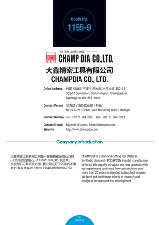 Booth No.

1195-9

ξܹ޹˾

CHAMPDIA CO., LTD.
Office Address 	  ܵ ƽ ̿ ˮ 352-16
	
352-16 Suworam-ri, Seotan-myeon, Pyeongtaek-si,
	
Gyeonggi-do 451-852, Korea
Contact Person 	 ϼ / Ӫҵ / Ƴ
	
Mr. Bi Ji Zhe / Global Sales Marketing Team / Manager	
Contact Number 	Tel : +82-31-664-0951 Fax : +82-31-664-0953
Contact E-mail	 bijizhe@163.com / trade@champdia.com
Website 	
http://www.champdia.com

Company Introduction
ξܹ޹˾һҳܽʯ

a
Ȼ/ϳɽʯ
PCD&PCBNƬ
̡
ڽʯз
ҹ˾20Ĳи
Ŭ ڴ˻Ƴ˶ָ²


CHAMPDIA is a diamond cutting tool (Natural,
Synthetic diamond / PCD&PCBN Inserts) manufacturer
in Korea. We proudly introduce our new products with
our experiences and know-how accumulated over
more than 20 years in diamond cutting tool industry.
We have put continuous efforts in research and
design in the diamond tool development.

20
CIOF 2013

 