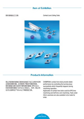 Item of Exhibition
Contact Lens Cutting Tools

۾ӹ

Products Information
ҹ˾۾Ч˷˼ӹо
ֵĽҪ
Ӷȶɿܡ

۾߿Ӳ۾
RPG lens

۾
Soft lens ļӹ
ҹ˾
ҲԽӵ50nm¾ܶȵߡ

CHAMPDIAs contact lens tools provide stable
performance by controlling the burning issue
successfully which frequently happens during
machining operation.
Application of contact lens tools could be RPG lens
machining and Soft lens core machining. Tools under
50nm waviness are also available to be made for
order.

21
KOREA PAVILION

 