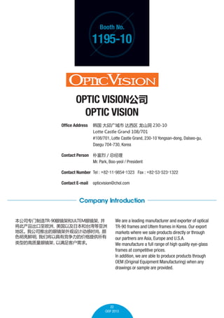 Booth No.

1195-10

OPTIC VISION˾
OPTIC VISION
Office Address 	    ɽ 230-10
	

Lotte Castle Grand 108/701

	
	

#108/701, Lotte Castle Grand, 230-10 Yongsan-dong, Dalseo-gu,
Daegu 704-730, Korea

Contact Person 	 Ӹ / ܾ
	
Mr. Park, Boo-yeol / President
Contact Number 	Tel : +82-11-9854-1323 Fax : +82-53-523-1322
Contact E-mail	 opticvision@chol.com

Company Introduction
˾רTR-90۾ܺULTEM۾

˲ŷޡ
Լձ̨
ҹ˾Ƴ۾ƶʱ

ɫ
ǽԾоļ۸ṩ
͵ĸ۾
ͻ

We are a leading manufacturer and exporter of optical
TR-90 frames and Ultem frames in Korea. Our export
markets where we sale products directly or through
our partners are Asia, Europe and U.S.A.
We manufacture a full range of high quality eye-glass
frames at competitive prices.
In addition, we are able to produce products through
OEM (Original Equipment Manufacturing) when any
drawings or sample are provided.

22
CIOF 2013

 