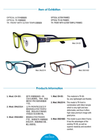 Item of Exhibition
OPTICAL ULTEM FRAMES
OPTICAL TR-90 FRAMES
TR- FRONT WITH ULTEM TEMPLE FRAMES

OPTICAL ULTEM۾
OPTICAL TR-90۾
TR- FRONT WITH ULTEM TEMPLE۾

Mod. CH-D3

Mod. DNJ2314

Mod. DSG1002

Products Information
1. Mod. CH-D3

TR-90۾ܵһ

־ߵԡͬʱ

END-PIECEװκظ
ʮ㡣

2. Mod. DNJ2314 TR-FRONTֲ
ױεULTEM TEMPLE

ŵڸߵ
Ƽ۸
3. Mod. DSG1002 ͵ULTEM FRAMES
TR-90۾
ŵ
临ԭǿ
Ϻʡ

1. Mod. CH-D3 :

This material is TR-90.
So, very lightweight and flexible.

2. Mod. DNJ2314 : This model is TR-front in
combination with Ultem temple
which is very light and lessdeformable, and thus it offers
high-class premium image with
good price.
3. Mod. DSG1002 : This model is pure Ultem Frame.
It has the advantages of the
existing TR-90, as well as
superior elasticity and excellent
comfort.

23
KOREA PAVILION

 