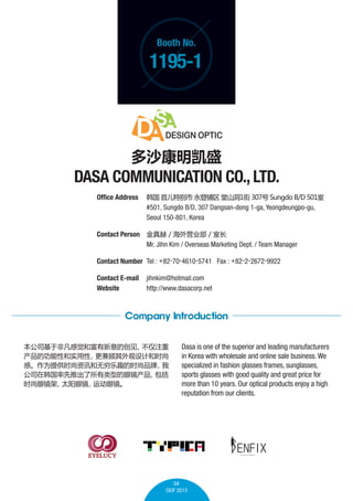 Booth No.

1195-1

ɳʢ

DASA COMMUNICATION CO., LTD.
Office Address 	  ׶ر  ɽ1 307 Sungdo B/D 501
	
#501, Sungdo B/D, 307 Dangsan-dong 1-ga, Yeongdeungpo-gu, 	
	
Seoul 150-801, Korea
Contact Person 	  / Ӫҵ / ҳ
	
Mr. Jihn Kim / Overseas Marketing Dept. / Team Manager
Contact Number 	Tel : +82-70-4610-5741 Fax : +82-2-2672-9922
Contact E-mail	 jihnkim@hotmail.com
Website 	
http://www.dasacorp.net

Company Introduction
˾ڷǷо͸Ĵ
ע
ĹԺʵ
ƺʱ
СΪṩʱѶȤʱƷ

˾ںƳ͵۾

ʱ۾
̫۾
˶۾

Dasa is one of the superior and leading manufacturers
in Korea with wholesale and online sale business. We
specialized in fashion glasses frames, sunglasses,
sports glasses with good quality and great price for
more than 10 years. Our optical products enjoy a high
reputation from our clients.

EYELUCY

04
CIOF 2013

 