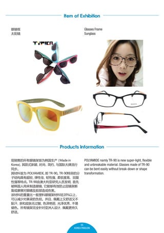 Item of Exhibition
Glasses Frame
Sunglass

۾
̫

Products Information
۵۾ܽΪ
Made in
Koreaʽӱ

ʱС ʴ
Լ
ͬ
ϽΪ POLYAMIDE
 TR-90
TR-90ķ
ӽṹгᡢ
Լѡ
ǿ
ȸߡظ
ǿص㡣
TR-90ɰĴоԱ

۾
ܹЧֹ򾵼ܶ
ѻĦ۾˺
òϵһ۾ܲ20%

ԼٶԱĸ
ֲ
𤺹
׺Ƥ޹
ɫ


ɫоȫ
־
ʡ

POLYAMIDE namly TR-90 is new super-light, flexible
and unbreakable material. Glasses made of TR-90
can be bent easily without break-down or shape
transformation.

05
KOREA PAVILION

 