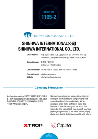 Booth No.

1195-2

SHINHWA INTERNATIONAL˾
SHINHWA INTERNATIONAL CO., LTD.
Office Address 	    ɽ 779-10 Shinhwa B/D 3
	
Shinhwa B/D, Sangyeok-dong, Buk-gu, Daegu 702-010, Korea
Contact Person 	 iԭ / 
	
Mr. Eric Lee / Vice President
Contact Number 	Tel : +82-53-357-9990 Fax : +82-53-357-9949
Contact E-mail	 eric@sheyewear.com
Website 	
http://www.sheyewear.com

Company Introduction
Shinhwa International˾
Ħ& 


ڳΪ֪ȵ۾Ʒơͨ
ľ
Ѵҹ˾е

רҵ֪ʶ뼼

Shinhwa International is a glasses frame designer,
developer, and manufacturer using new and best
material available in the market today. Weve
developed a new frame technology called Beta
Memory?, patented throughout the world, that
makes the final product look vivid, elegant, luxurious,
yet brings super quality of the frame surface, highly
elastic, and durable that is incomparable with others.

06
CIOF 2013

 