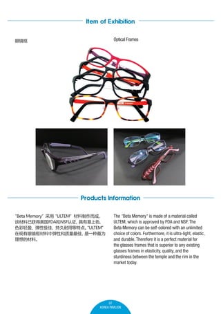 Item of Exhibition
Optical Frames

۾

Products Information
Beta Memory
s
ULTEM 


òѻFDANSF֤
ɫ
ɫӯԼѡ־õص㡣ULTEM

۾еԺ
һΪ
Ĳϡ

The Beta Memory is made of a material called


ULTEM, which is approved by FDA and NSF. The
Beta Memory can be self-colored with an unlimited
choice of colors. Furthermore, it is ultra-light, elastic,
and durable. Therefore it is a perfect material for
the glasses frames that is superior to any existing
glasses frames in elasticity, quality, and the
sturdiness between the temple and the rim in the
market today.

07
KOREA PAVILION

 