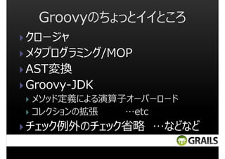 Groovyのちょっとイイところ
クロージャ
メタプログラミング/MOP
AST変換
Groovy-JDK
メソッド定義による演算子オーバーロード
コレクションの拡張
…etc

チェック例外のチェック省略 …などなど

 