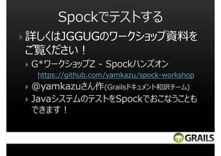 Spockでテストする
詳しくはJGGUGのワークショップ資料を
ご覧ください︕
G*ワークショップZ - Spockハンズオン
https://github.com/yamkazu/spock-workshop

@yamkazuさん作(Grailsドキュメント和訳チーム)
JavaシステムのテストをSpockでおこなうことも
できます︕

 