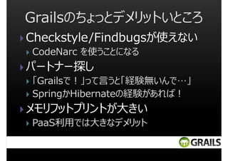 Grailsのちょっとデメリットいところ
Checkstyle/Findbugsが使えない
CodeNarc を使うことになる

パートナー探し
「Grailsで︕」って言うと「経験無いんで…」
SpringかHibernateの経験があれば︕

メモリフットプリントが大きい
PaaS利用では大きなデメリット

 