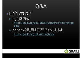 Q&A
ログ出⼒は︖
log4jを内蔵
http://grails.jp/doc/latest/guide/conf.html#log
ging

logbackを利用するプラグインもあるよ
http://grails.org/plugin/logback

 