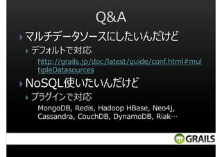 Q&A
マルチデータソースにしたいんだけど
デフォルトで対応
http://grails.jp/doc/latest/guide/conf.html#mul
tipleDatasources

NoSQL使いたいんだけど
プラグインで対応
MongoDB, Redis, Hadoop HBase, Neo4j,
Cassandra, CouchDB, DynamoDB, Riak…

 