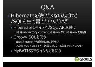 Q&A
Hibernateを使いたくないんだけど
/SQLを生で書きたいんだけど
HibernateのネイティブSQL APIを使う
sessionFactory.currentSession から session を取得

Groovy SQLを使う
dataSource から直接DBにアクセス
2次キャッシュのOFFと、必要に応じて1次キャッシュのクリア

MyBATISプラグインなどを使う

 