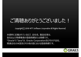 ご清聴ありがとうございました︕
Copyright(c) 2013 NTT Software Corporation All Rights Reserved.
本資料に記載されているロゴ、会社名、製品名等は、
各社および商標権者の登録商標または商標です。
“Oracle”と”Java”は、Oracle Corporation及びその子会社、
関連会社の米国及びその他の国における登録商標です。

 
