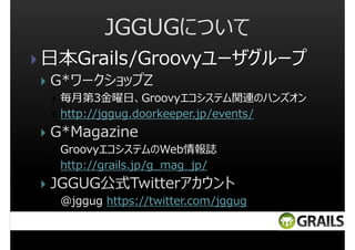 JGGUGについて
日本Grails/Groovyユーザグループ
G*ワークショップZ
毎月第3⾦曜⽇、Groovyエコシステム関連のハンズオン
http://jggug.doorkeeper.jp/events/

G*Magazine
GroovyエコシステムのWeb情報誌
http://grails.jp/g_mag_jp/

JGGUG公式Twitterアカウント
@jggug https://twitter.com/jggug

 