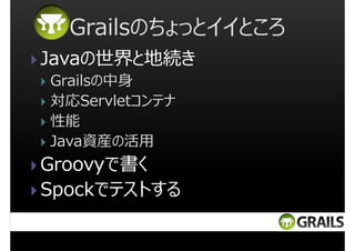 Grailsのちょっとイイところ
Javaの世界と地続き
Grailsの中身
対応Servletコンテナ
性能
Java資産の活用

Groovyで書く
Spockでテストする

 