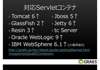 対応Servletコンテナ
Jboss 5↑
Tomcat 6↑
Jetty 6↑
GlassFish 2↑
tc Server
Resin 3↑
Oracle WebLogic 9↑
IBM WebSphere 6.1↑(※条件あり)
http://grails.jp/doc/latest/guide/gettingStarted.html
#supportedJavaEEContainers

 