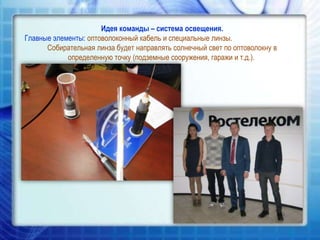 Идея команды – система освещения.
Главные элементы: оптоволоконный кабель и специальные линзы.
Собирательная линза будет направлять солнечный свет по оптоволокну в
определенную точку (подземные сооружения, гаражи и т.д.).

 