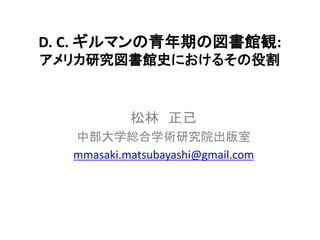 D. C. ギルマンの青年期の図書館観:
アメリカ研究図書館史におけるその役割

松林 正己
中部大学総合学術研究院出版室
mmasaki.matsubayashi@gmail.com

 