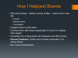 How I Help(ed) Brands
 Talk about things – before, during, & after – online and in real
life.
 Events
 Review items
 Campaigns

 Suggest ways to add value
 Connect them with others (especially if I know I’m outside
their target).
 Complete info in blog posts with linkbacks and SEO tactics
 Honest Feedback: quietly and privately especially if I’m
being critical.
 Be a brand ambassador.

 