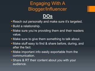 Engaging With A
Blogger/Influencer
DOs
 Reach out personally and make sure it’s targeted.
 Build a relationship.
 Make sure you’re providing them and their readers
value.
 Make sure to give them something to talk about.
 Make stuff easy to find & share before, during, and
after the fact.
 Make important info easily exportable from the
communication.
 Share & RT their content about you with your
audience.

 