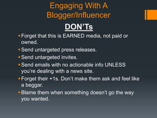 Engaging With A
Blogger/Influencer
DON’Ts
 Forget that this is EARNED media, not paid or
owned.
 Send untargeted press releases.
 Send untargeted invites.
 Send emails with no actionable info UNLESS
you’re dealing with a news site.
 Forget their +1s. Don’t make them ask and feel like
a beggar.
 Blame them when something doesn’t go the way
you wanted.

 