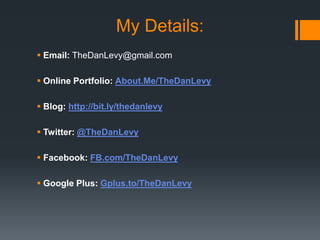 My Details:
 Email: TheDanLevy@gmail.com
 Online Portfolio: About.Me/TheDanLevy
 Blog: http://bit.ly/thedanlevy
 Twitter: @TheDanLevy
 Facebook: FB.com/TheDanLevy
 Google Plus: Gplus.to/TheDanLevy

 