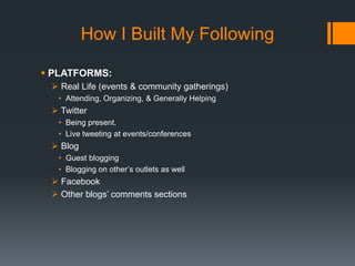 How I Built My Following
 PLATFORMS:
 Real Life (events & community gatherings)
• Attending, Organizing, & Generally Helping

 Twitter
• Being present.
• Live tweeting at events/conferences

 Blog
• Guest blogging
• Blogging on other’s outlets as well

 Facebook
 Other blogs’ comments sections

 