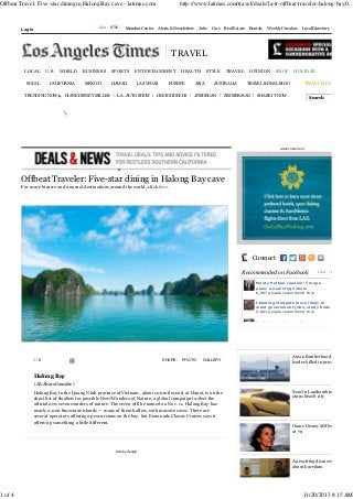 Offbeat Travel: Five-star dining in Halong Bay cave - latimes.com

1 of 4

Like

Log In

670k

Member Center

http://www.latimes.com/travel/deals/la-tr-offbeat-traveler-halong-bay,0...

Alerts & Newsletters

Jobs

Cars

Real Estate

STYLE

TRAVEL

Rentals

Weekly Circulars

Local Directory

TRAVEL
LOCAL
SOCAL

U.S.

WORLD

CALIFORNIA

TRENDING NOW

BUSINESS
MEXICO

DIANE DISNEY MILLER

SPORTS
HAWAII

ENTERTAINMENT
LAS VEGAS

L.A. AUTO SHOW

HEALTH

EUROPE

CREIGH DEEDS

ASIA

AUSTRALIA

JPMORGAN

OPINION

SHOP

TRAVEL & DEAL BLOG

ZIMMERMAN

HOLIDAY
TRAVEL PLUS

SHARE IT NOW

Search

');

advertis em ent

Offbeat Traveler: Five-star dining in Halong Bay cave
For more bizarre and unusual destinations around the world, click here.

Connect
Recommended on Facebook

Like

670k

Monty Python reunion: Troupe
plans a new stage show
6,007 people recommend this.
Cheating students more likely to
want government jobs, study finds
5,603 people recommend this.
Healthcare plan enrollment surges

1/8

SHARE:

PHOTO

GALLERY

Aryan Brotherhood
leader killed in prison

Halong Bay
( JR. Álvaro González )

Halong Bay in the Quang Ninh province of Vietnam, about 100 miles east of Hanoi, is on the
short list of finalists for possible New7Wonders of Nature, a global campaign to elect the
official new seven wonders of nature. The seven will be named on Nov. 11. Halong Bay has
nearly 2,000 limestone islands — many of them hollow, with massive caves. There are
several operators offering up excursions on the bay, but Emeraude Classic Cruises says it
offers up something a little different.

Bear in Lamborghini
stuns beach city

Diane Disney Miller dies
at 79

Ads by Google

An exciting discovery
about boredom

11/20/2013 8:15 AM

 