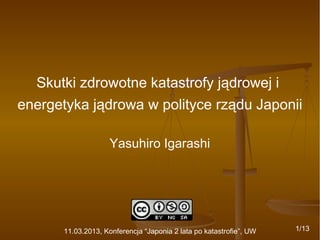 Skutki zdrowotne katastrofy jądrowej i
energetyka jądrowa w polityce rządu Japonii
Yasuhiro Igarashi

11.03.2013, Konferencja “Japonia 2 lata po katastrofie”, UW

1/13

 