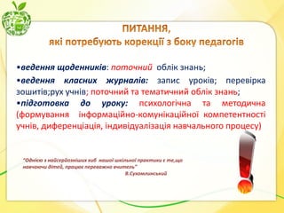•ведення щоденників: поточний облік знань;
•ведення класних журналів: запис уроків; перевірка
зошитів;рух учнів; поточний та тематичний облік знань;
•підготовка до уроку: психологічна та методична
(формування інформаційно-комунікаційної компетентності
учнів, диференціація, індивідуалізація навчального процесу)

“Однією з найсерйозніших хиб нашої шкільної практики є те,що
навчаючи дітей, працює переважно вчитель”
В.Сухомлинський

 