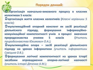  Організація навчально-виховного процесу в класних
колективах 5 класів:
організація життя класних колективів (Класні керівники 5
класів);
мультимедійний опорний конспект як засіб реалізації
діяльнісного
підходу,
формування
інформаційнокомунікаційної компетентності учнів в процесі вивчення
природознавства
учнями
5
класів
(Учитель
природознавства Юхимович О.А.);
мультимедійна опора – засіб реалізації діяльнісного
підходу на уроках інформатики (учитель інформатики
Савіцька О.В.);
формування логічної компетентності на уроках історії
засобами
впровадження
опорно-логічної
наочності
(учитель історії Дяченко А.М.);

 