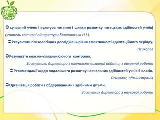  сучасний учень і культура читання ( шляхи розвитку читацьких здібностей учнів)
(учитель світової літератури Вороновська Н.І.).

Результати психологічних досліджень рівня ефективності адаптаційного періоду.
Психолог

Результати класно-узагальнюючого контролю.
Заступники директора з навчально-виховної роботи, з виховної роботи

Рекомендації щодо подальшого розвитку навчальних здібностей учнів 5 класів.
Психолог, адміністрація

Організація роботи з обдарованими і здібними дітьми.
Заступник директора з наукової роботи

 