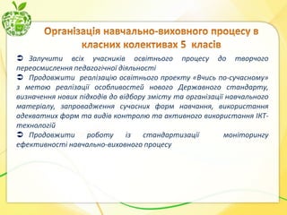  Залучити всіх учасників освітнього процесу до творчого
переосмислення педагогічної діяльності
 Продовжити реалізацію освітнього проекту «Вчись по-сучасному»
з метою реалізації особливостей нового Державного стандарту,
визначення нових підходів до відбору змісту та організації навчального
матеріалу, запровадження сучасних форм навчання, використання
адекватних форм та видів контролю та активного використання ІКТтехнологій
 Продовжити
роботу
із
стандартизації
моніторингу
ефективності навчально-виховного процесу

 