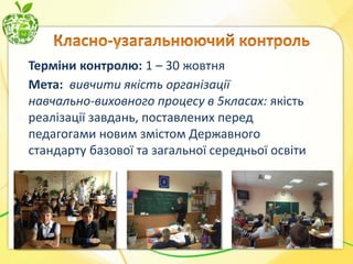 Терміни контролю: 1 – 30 жовтня
Мета: вивчити якість організації
навчально-виховного процесу в 5класах: якість
реалізації завдань, поставлених перед
педагогами новим змістом Державного
стандарту базової та загальної середньої освіти

 