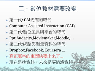 二、數位教材需要改變










第一代: CAI光碟的時代
Computer Assisted Instruction (CAI)
第二代:數位工具與平台的時代
Ppt,Audacity,Moviemaker,Moodle,…
第三代:網路與海量資料的時代
Dropbox,Facebook, Coursera …
真正厲害的東西快要出來了…
現在是找資料，未來是要過濾資料

 