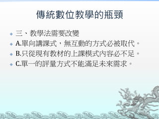 傳統數位教學的瓶頸






三、教學法需要改變
A.單向講課式，無互動的方式必被取代。
B.只從現有教材的上課模式內容必不足。
C.單一的評量方式不能滿足未來需求。

 
