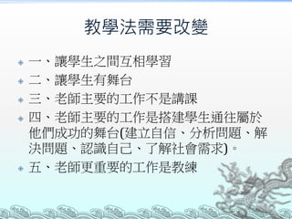教學法需要改變








一、讓學生之間互相學習
二、讓學生有舞台
三、老師主要的工作不是講課
四、老師主要的工作是搭建學生通往屬於
他們成功的舞台(建立自信、分析問題、解
決問題、認識自己、了解社會需求)。
五、老師更重要的工作是教練

 