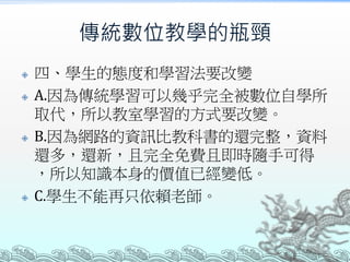 傳統數位教學的瓶頸







四、學生的態度和學習法要改變
A.因為傳統學習可以幾乎完全被數位自學所
取代，所以教室學習的方式要改變。
B.因為網路的資訊比教科書的還完整，資料
還多，還新，且完全免費且即時隨手可得
，所以知識本身的價值已經變低。
C.學生不能再只依賴老師。

 
