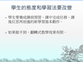 學生的態度和學習法要改變




學生要養成課前預習、課中完成任務、課
後反思再前進的新學習基本動作。
如果做不到，翻轉式教學效果有限。

 