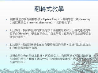 翻轉式教學








翻轉課堂亦稱為翻轉教學（flip teaching）、翻轉學習（flip learning
）或反轉課堂（inverted classroom），其特點如下：
1.上課前，教師將自錄的講授內容（或相關的素材）上傳或連結到學
習平台(Moodle)，學生在平台上「自主學習」這些內容並記錄學習上
碰到的問題。
2.上課時，教師回應學生在家自學時碰到的問題，並進行以討論為主
的合作學習或個別指導。
這種由學生先自學線上教材，再於課堂上由教師解惑、引導討論與實
作活動的模式，翻轉了傳統──先由教師在課堂講授，再由學生回家做
作業的形式。

 