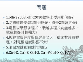 問題









1.office2003 ,offic2010教學上要用那個好?
2.防毒軟體安裝1套比較好，還是2套會更好?
3.電腦安裝很多程式，裝越多程式功能越多，
電腦越好且越強大?
4.現在電腦速度很快容量又大，檔案有沒有整
理，對電腦速度影響不大?
5.滑鼠左鍵和右鍵的功能?
6.Ctrl-C, Ctrl-Z, Ctrl-S, Ctrl-V,Ctrl-X,Ctrl-A

 