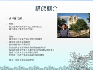 講師簡介








余坤庭 老師
學歷：
國立臺灣師範大學資訊工程系博士生
國立清華大學資訊工程碩士

經歷：
僑委會海外華文教師研習會巡迴講師
僑委會全球華文網顧問
僑委會種子師資班講師
教育部國家華語測驗推動委員會資訊組長
教育部華語文教學人員數位能力培訓課程發展委員
嘉義、台東、元智大學兼任講師
世華會、慈濟大學華語師資培訓班講師
專長：華語文電腦輔助教學

 