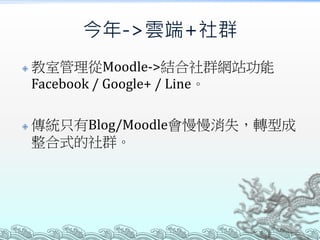 今年->雲端+社群




教室管理從Moodle->結合社群網站功能
Facebook / Google+ / Line。
傳統只有Blog/Moodle會慢慢消失，轉型成
整合式的社群。

 