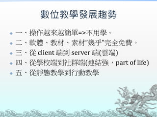 數位教學發展趨勢







一、操作越來越簡單=>不用學。
二、軟體、教材、素材”幾乎”完全免費。
三、從 client 端到 server 端(雲端)
四、從學校端到社群端(連結強，part of life)
五、從靜態教學到行動教學

 