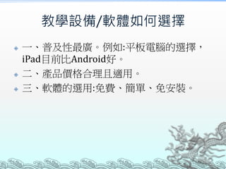 教學設備/軟體如何選擇






一、普及性最廣。例如:平板電腦的選擇，
iPad目前比Android好。
二、產品價格合理且適用。
三、軟體的選用:免費、簡單、免安裝。

 