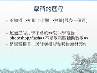 學習的歷程






不知道=>知道=>了解=>熟練(最多三個月)
超過三個月學不會的=>就叫學電腦
photoshop/flash=>不是學電腦輔助教學=>
是學電腦美工設計與排版和數位教材製作
。

 