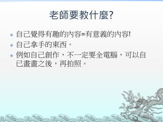 老師要教什麼?




自己覺得有趣的內容=有意義的內容!
自己拿手的東西。
例如自己創作，不一定要全電腦，可以自
已畫畫之後，再拍照。

 