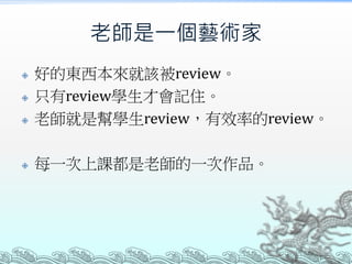 老師是一個藝術家



好的東西本來就該被review。
只有review學生才會記住。
老師就是幫學生review，有效率的review。



每一次上課都是老師的一次作品。




 
